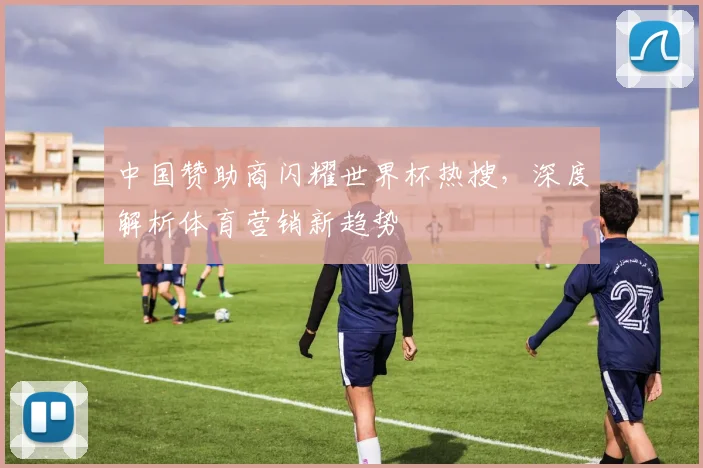 中国赞助商闪耀世界杯热搜，深度解析体育营销新趋势