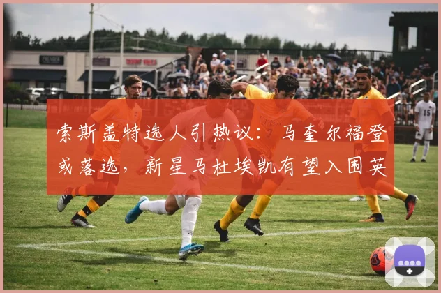 索斯盖特选人引热议:马奎尔福登或落选,新星马杜埃凯有望入围英格兰队