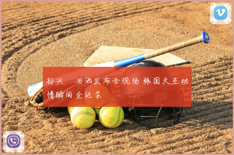 孙兴慜泪洒发布会现场 韩国天王动情瞬间全记录