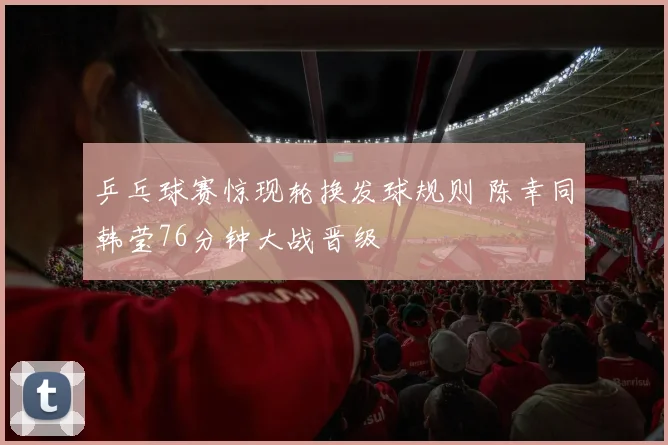 乒乓球赛惊现轮换发球规则 陈幸同韩莹76分钟大战晋级