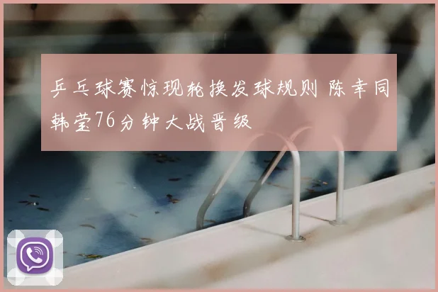 乒乓球赛惊现轮换发球规则 陈幸同韩莹76分钟大战晋级