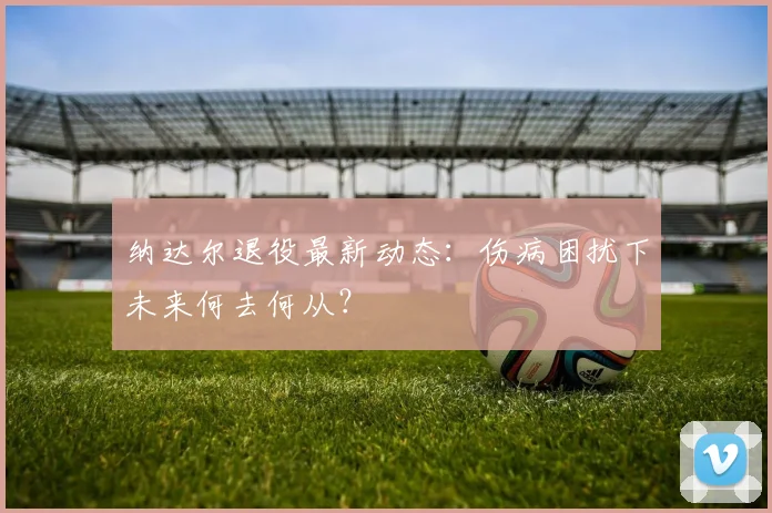 纳达尔退役最新动态：伤病困扰下未来何去何从？