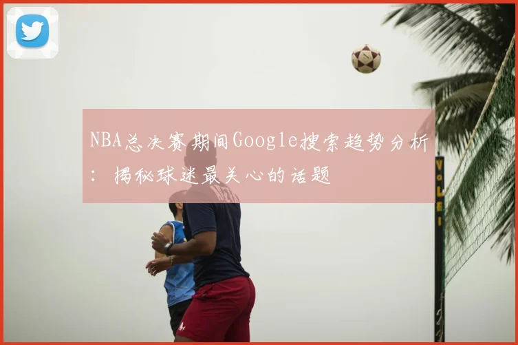 NBA总决赛期间Google搜索趋势分析：揭秘球迷最关心的话题