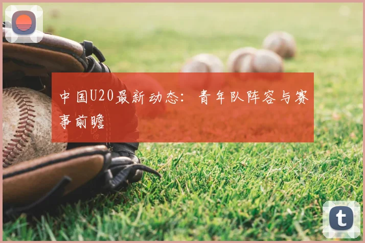 中国U20最新动态：青年队阵容与赛事前瞻