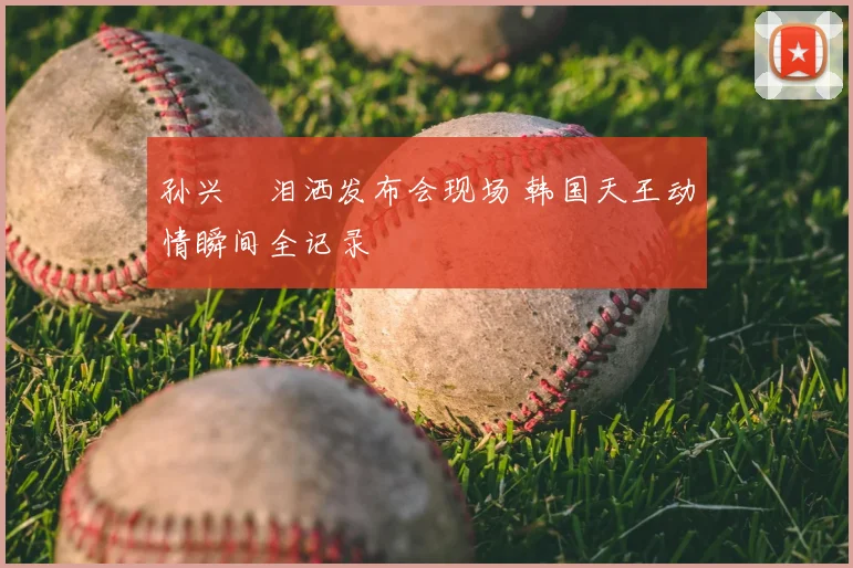 孙兴慜泪洒发布会现场 韩国天王动情瞬间全记录