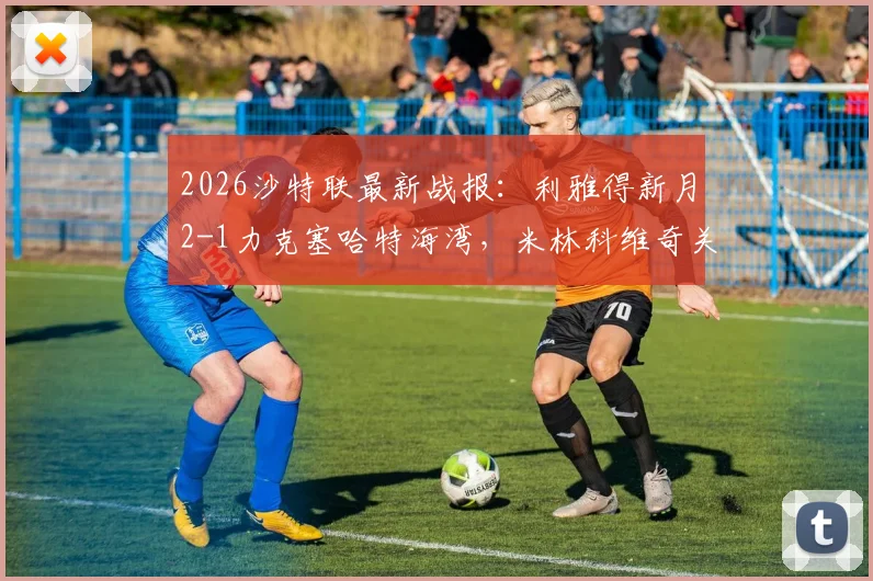 2026沙特联最新战报:利雅得新月2-1力克塞哈特海湾,米林科维奇关键破门,附积分榜排名分析