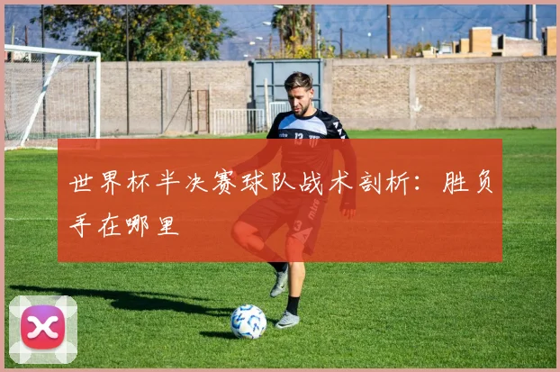 世界杯半决赛球队战术剖析:胜负手在哪里