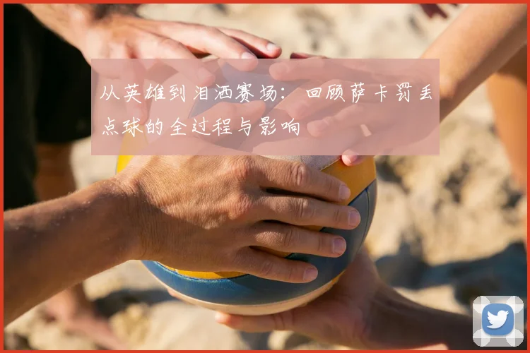 从英雄到泪洒赛场:回顾萨卡罚丢点球的全过程与影响