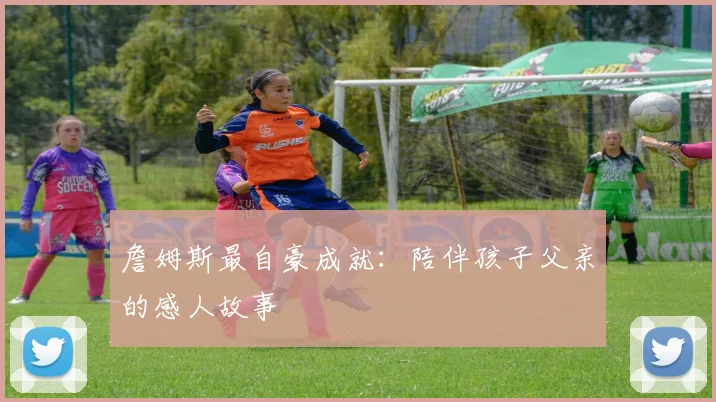 詹姆斯最自豪成就：陪伴孩子父亲的感人故事