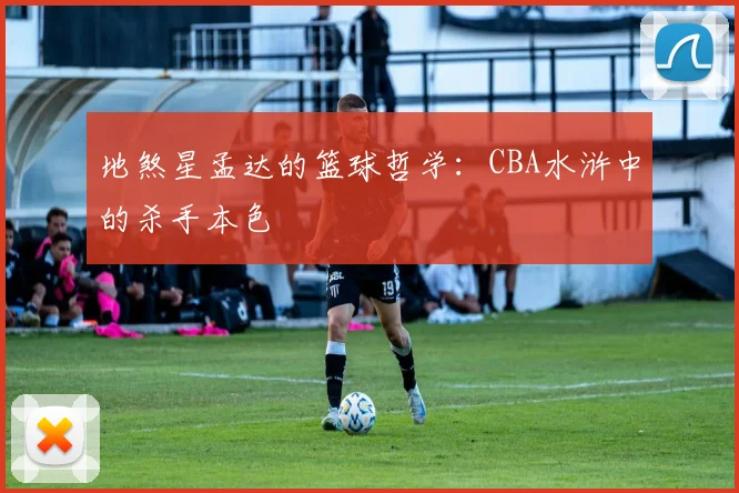 地煞星孟达的篮球哲学:CBA水浒中的杀手本色