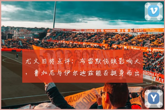 尤文旧将点评：布雷默伤缺影响大，鲁加尼与伊尔迪兹能否挺身而出？