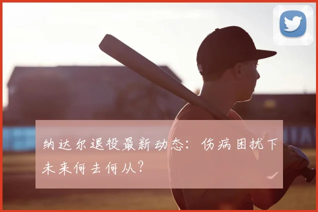 纳达尔退役最新动态:伤病困扰下未来何去何从?