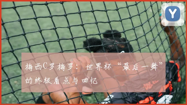 梅西C罗梅罗：世界杯“最后一舞”的终极看点与回忆