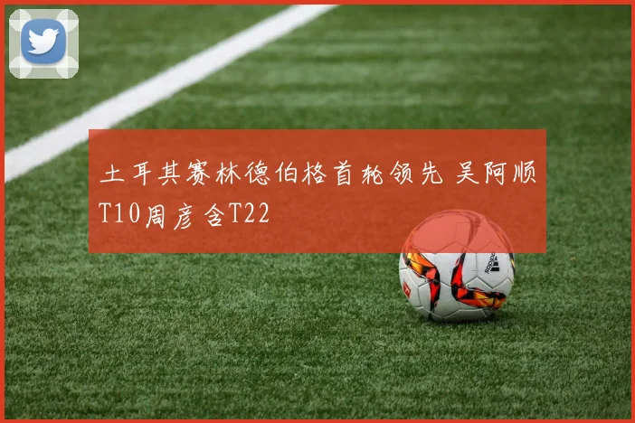 土耳其赛林德伯格首轮领先 吴阿顺T10周彦含T22