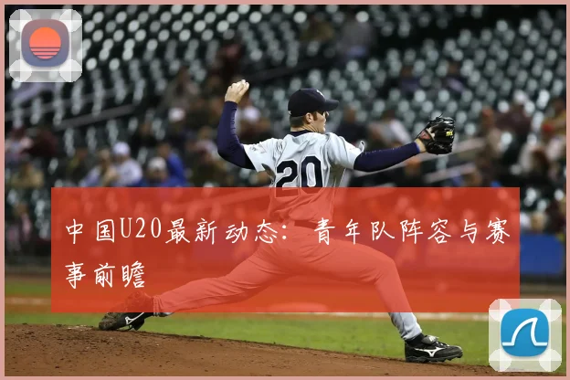 中国U20最新动态:青年队阵容与赛事前瞻