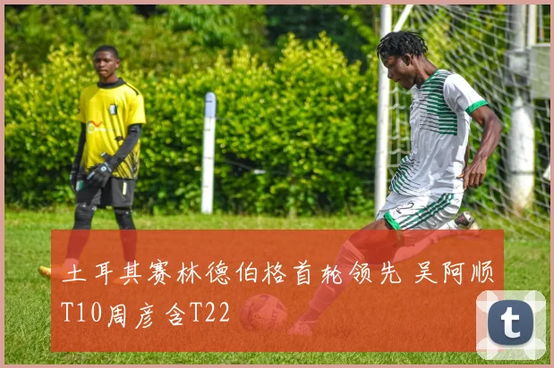 土耳其赛林德伯格首轮领先 吴阿顺T10周彦含T22