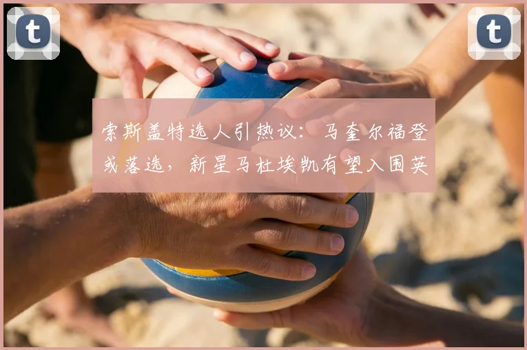索斯盖特选人引热议：马奎尔福登或落选，新星马杜埃凯有望入围英格兰队