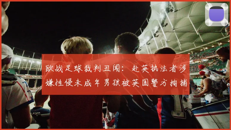 欧战足球裁判丑闻：赴英执法者涉嫌性侵未成年男孩被英国警方拘捕，体育界再响警钟