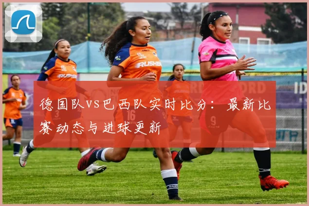 德国队vs巴西队实时比分:最新比赛动态与进球更新