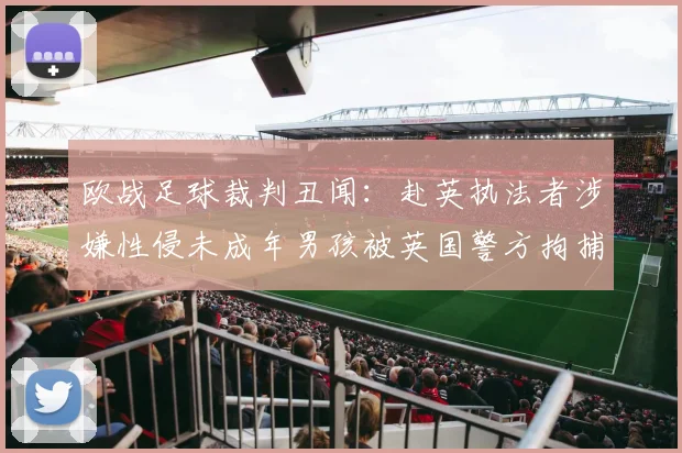 欧战足球裁判丑闻:赴英执法者涉嫌性侵未成年男孩被英国警方拘捕,体育界再响警钟